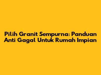 Pilih Granit Sempurna: Panduan Anti Gagal Untuk Rumah Impian