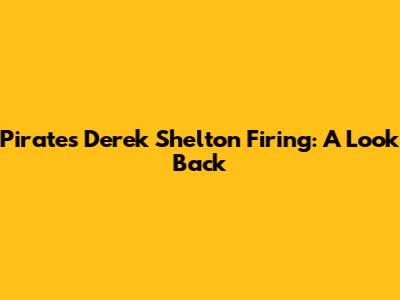 Pirates' Derek Shelton Firing: A Look Back