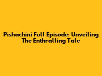 Pishachini Full Episode: Unveiling The Enthralling Tale