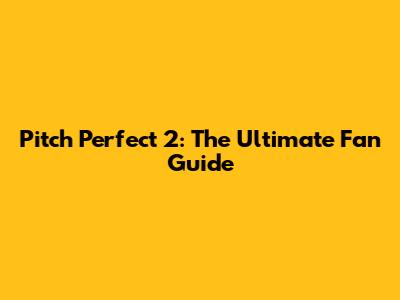 Pitch Perfect 2: The Ultimate Fan Guide