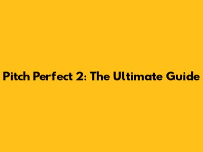 Pitch Perfect 2: The Ultimate Guide