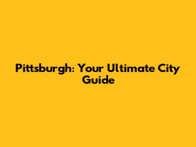 Pittsburgh: Your Ultimate City Guide