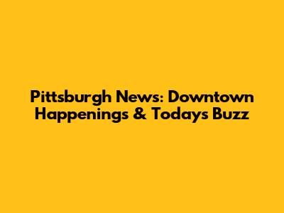 Pittsburgh News: Downtown Happenings & Today's Buzz