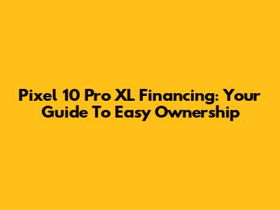 Pixel 10 Pro XL Financing: Your Guide To Easy Ownership