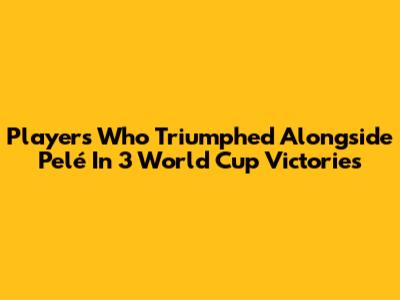 Players Who Triumphed Alongside Pelé In 3 World Cup Victories
