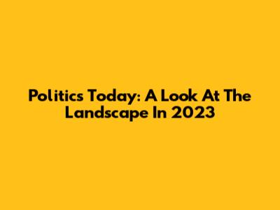 Politics Today: A Look At The Landscape In 2023