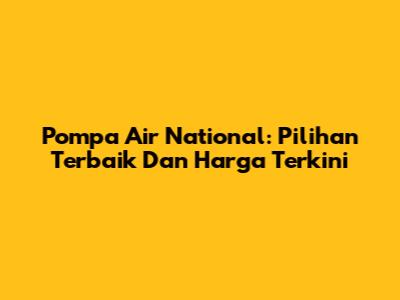 Pompa Air National: Pilihan Terbaik Dan Harga Terkini