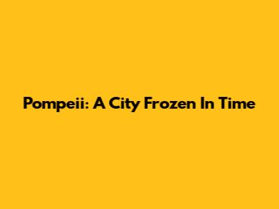 Pompeii: A City Frozen In Time