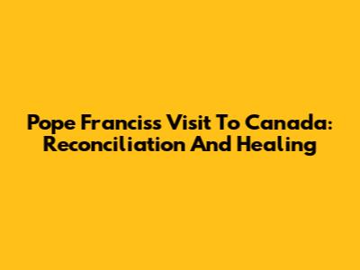 Pope Francis's Visit To Canada: Reconciliation And Healing