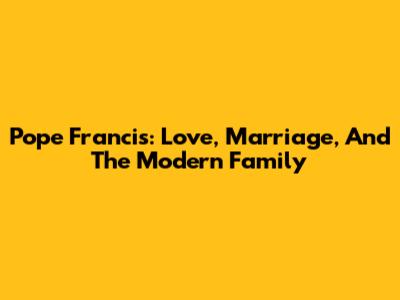 Pope Francis: Love, Marriage, And The Modern Family