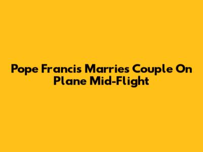 Pope Francis Marries Couple On Plane Mid-Flight