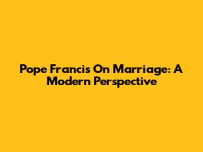 Pope Francis On Marriage: A Modern Perspective