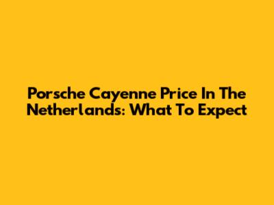 Porsche Cayenne Price In The Netherlands: What To Expect