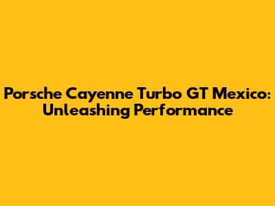 Porsche Cayenne Turbo GT Mexico: Unleashing Performance