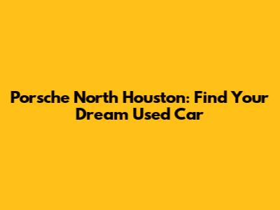 Porsche North Houston: Find Your Dream Used Car