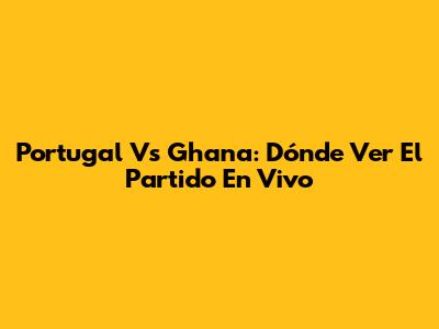 Portugal Vs Ghana: Dónde Ver El Partido En Vivo