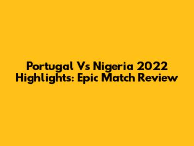 Portugal Vs Nigeria 2022 Highlights: Epic Match Review