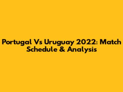 Portugal Vs Uruguay 2022: Match Schedule & Analysis