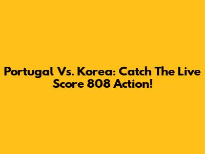 Portugal Vs. Korea: Catch The Live Score 808 Action!