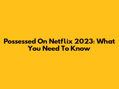 Possessed On Netflix 2023: What You Need To Know