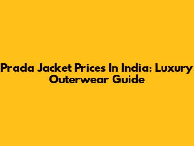 Prada Jacket Prices In India: Luxury Outerwear Guide