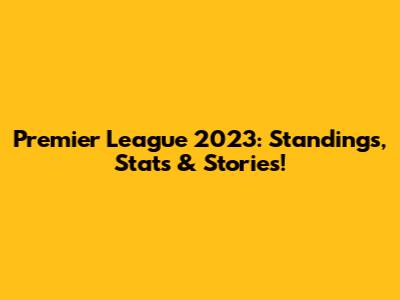 Premier League 2023: Standings, Stats & Stories!