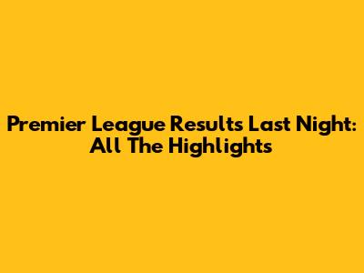 Premier League Results Last Night: All The Highlights