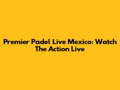 Premier Padel Live Mexico: Watch The Action Live