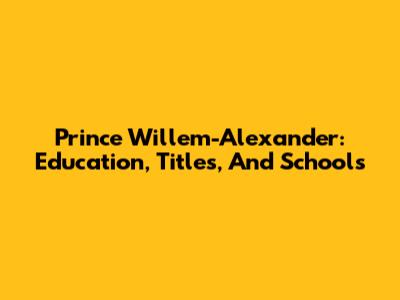 Prince Willem-Alexander: Education, Titles, And Schools