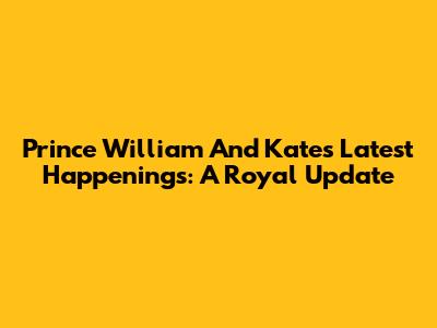 Prince William And Kate's Latest Happenings: A Royal Update