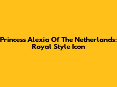 Princess Alexia Of The Netherlands: Royal Style Icon