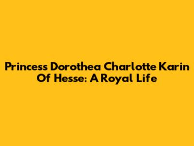 Princess Dorothea Charlotte Karin Of Hesse: A Royal Life