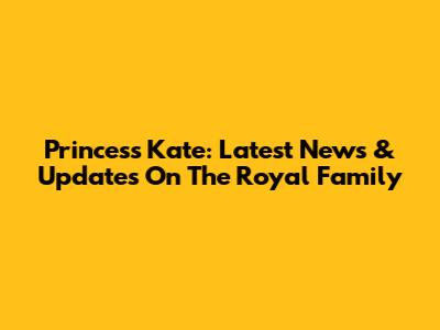 Princess Kate: Latest News & Updates On The Royal Family