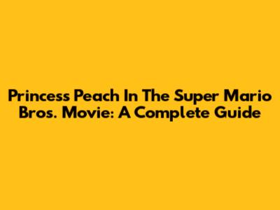 Princess Peach In The Super Mario Bros. Movie: A Complete Guide