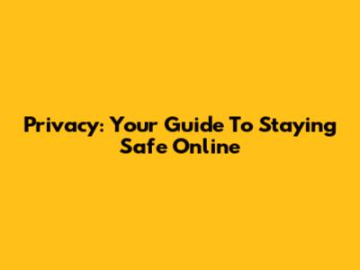 Privacy: Your Guide To Staying Safe Online