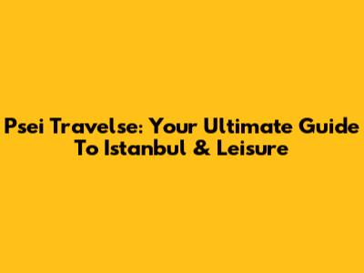 Psei Travelse: Your Ultimate Guide To Istanbul & Leisure