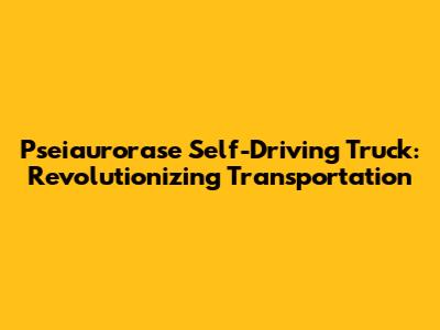 Pseiaurorase Self-Driving Truck: Revolutionizing Transportation