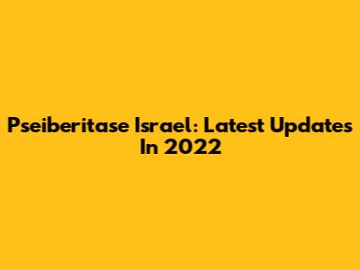 Pseiberitase Israel: Latest Updates In 2022