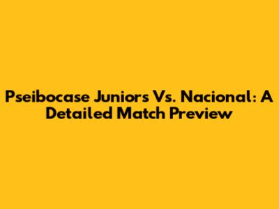 Pseibocase Juniors Vs. Nacional: A Detailed Match Preview