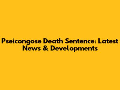 Pseicongose Death Sentence: Latest News & Developments