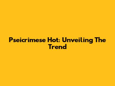 Pseicrimese Hot: Unveiling The Trend