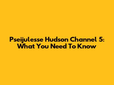 Pseijulesse Hudson Channel 5: What You Need To Know