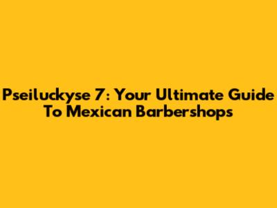 Pseiluckyse 7: Your Ultimate Guide To Mexican Barbershops