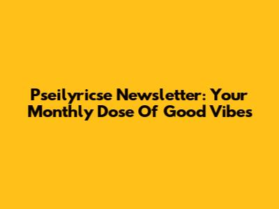 Pseilyricse Newsletter: Your Monthly Dose Of Good Vibes