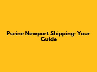 Pseine Newport Shipping: Your Guide