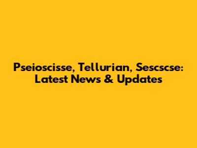 Pseioscisse, Tellurian, Sescscse: Latest News & Updates