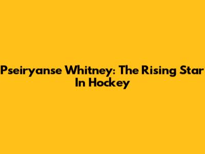 Pseiryanse Whitney: The Rising Star In Hockey
