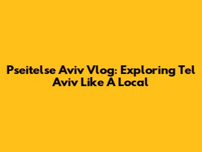 Pseitelse Aviv Vlog: Exploring Tel Aviv Like A Local