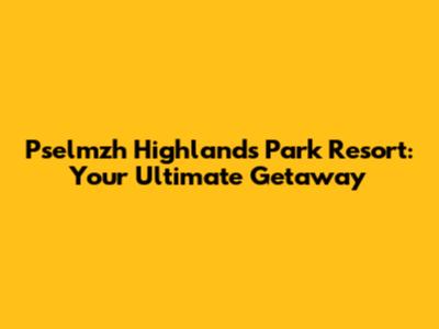 Pselmzh Highlands Park Resort: Your Ultimate Getaway