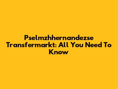Pselmzhhernandezse Transfermarkt: All You Need To Know